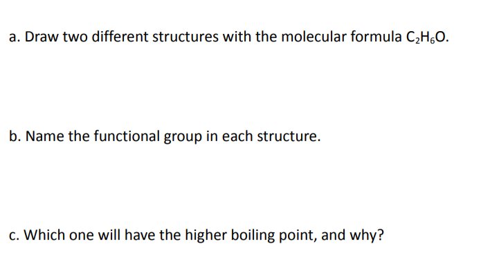 a. Draw two different structures with the molecular formula C,H,0.
b. Name the functional group in each structure.
c. Which one will have the higher boiling point, and why?
