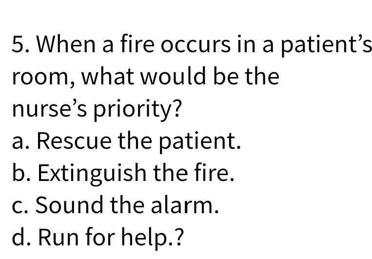 5. When a fire occurs in a patient's
room, what would be the
nurse's priority?
a. Rescue the patient.
b. Extinguish the fire.
c. Sound the alarm.
d. Run for help.?