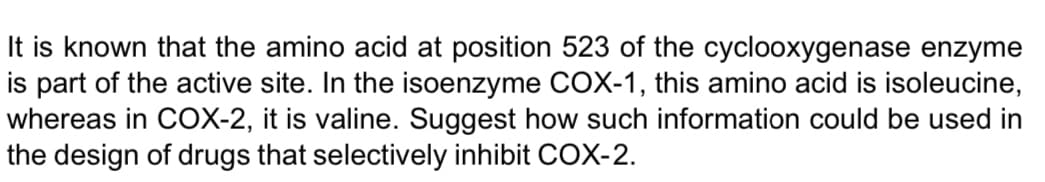 It is known that the amino acid at position 523 of the cyclooxygenase enzyme
is part of the active site. In the isoenzyme COX-1, this amino acid is isoleucine,
whereas in COX-2, it is valine. Suggest how such information could be used in
the design of drugs that selectively inhibit COX-2.
