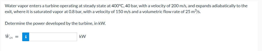 Water vapor enters a turbine operating at steady state at 400°C, 40 bar, with a velocity of 200 m/s, and expands adiabatically to the
exit, where it is saturated vapor at 0.8 bar, with a velocity of 150 m/s and a volumetric flow rate of 25 m/s.
Determine the power developed by the turbine, in kW.
Wey =
i
kW
