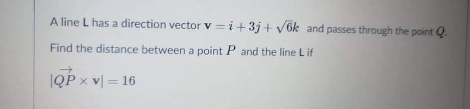 A line L has a direction vector v = i+3j+ V6k and passes through the point Q.
Find the distance between a point P and the line L if
IQP x v = 16
