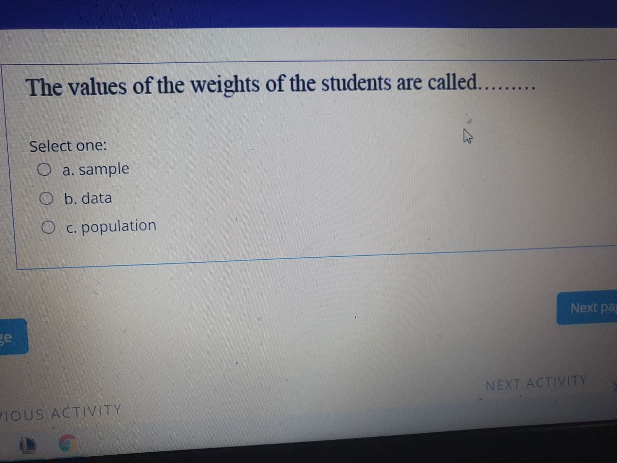 The values of the weights of the students are called.....
Select one:
O a. sample
O b. data
Oc. population
Next pag
ge
NEXT ACTIVITY
VIOUS ACTIVITY
