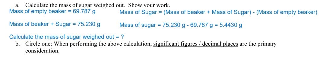 a. Calculate the mass of sugar weighed out. Show your work.
Mass of empty beaker = 69.787 g
Mass of beaker + Sugar = 75.230 g
Calculate the mass of sugar weighed out = ?
b. Circle one: When performing the above calculation, significant figures / decimal places are the primary
consideration.
Mass of Sugar = (Mass of beaker + Mass of Sugar) - (Mass of empty beaker)
Mass of sugar = 75.230 g - 69.787 g = 5.4430 g