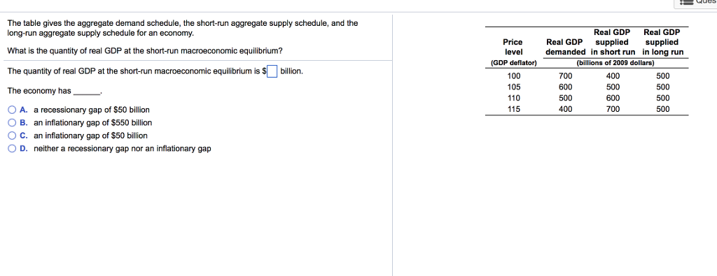 The table gives the aggregate demand schedule, the short-run aggregate supply schedule, and the
long-run aggregate supply schedule for an economy.
What is the quantity of real GDP at the short-run macroeconomic equilibrium?
The quantity of real GDP at the short-run macroeconomic equilibrium is $ billion.
The economy has
O A. a recessionary gap of $50 billion
OB. an inflationary gap of $550 billion
O C. an inflationary gap of $50 billion
OD. neither a recessionary gap nor an inflationary gap
Price
level
(GDP deflator)
100
105
110
115
Real GDP
Real GDP
Real GDP
supplied supplied
demanded in short run in long run
(billions of 2009 dollars)
700
600
500
400
400
500
600
700
500
500
500
500