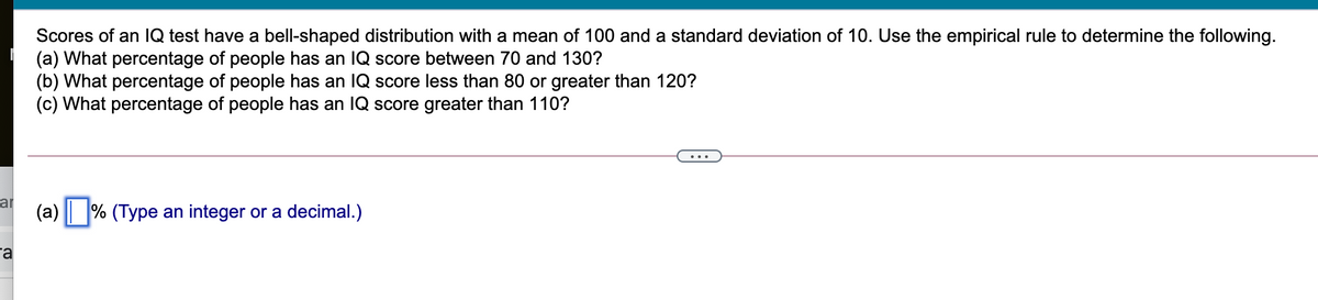 Scores of an IQ test have a bell-shaped distribution with a mean of 100 and a standard deviation of 10. Use the empirical rule to determine the following.
(a) What percentage of people has an IQ score between 70 and 130?
(b) What percentage of people has an IQ score less than 80 or greater than 120?
(c) What percentage of people has an IQ score greater than 110?
ar
(a) % (Type an integer or a decimal.)
ra

