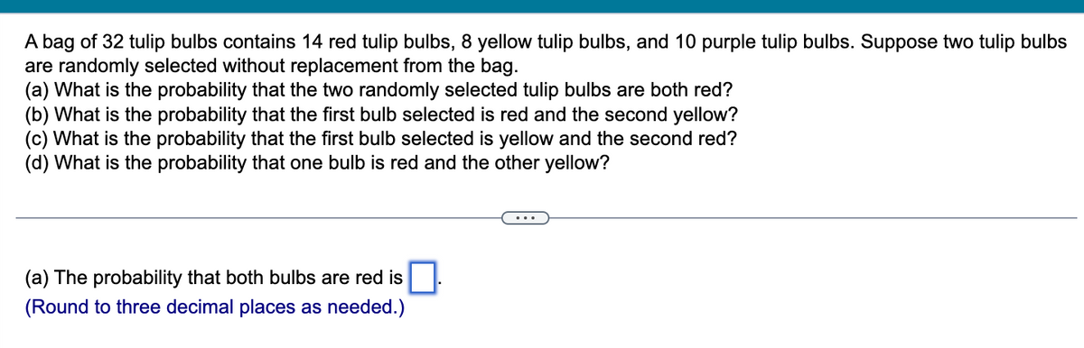 A bag of 32 tulip bulbs contains 14 red tulip bulbs, 8 yellow tulip bulbs, and 10 purple tulip bulbs. Suppose two tulip bulbs
are randomly selected without replacement from the bag.
(a) What is the probability that the two randomly selected tulip bulbs are both red?
(b) What is the probability that the first bulb selected is red and the second yellow?
(c) What is the probability that the first bulb selected is yellow and the second red?
(d) What is the probability that one bulb is red and the other yellow?
(a) The probability that both bulbs are red is
(Round to three decimal places as needed.)