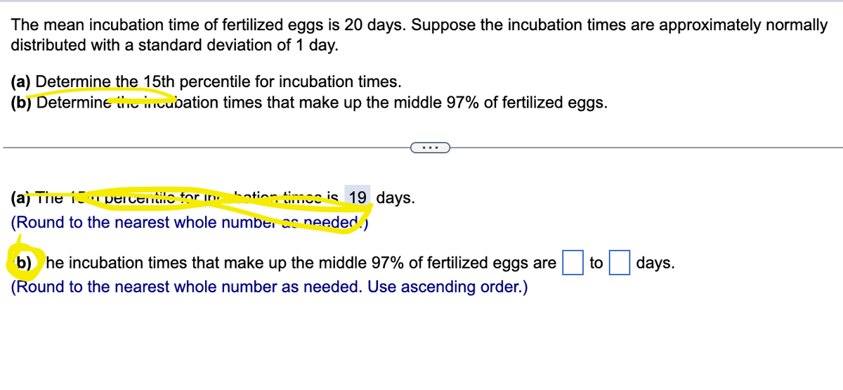 The mean incubation time of fertilized eggs is 20 days. Suppose the incubation times are approximately normally
distributed with a standard deviation of 1 day.
(a) Determine the 15th percentile for incubation times.
(b) Determine the incubation times that make up the middle 97% of fertilized eggs.
bation time is 19 days.
(a) The percentile for in
(Round to the nearest whole number as needed.)
b) he incubation times that make up the middle 97% of fertilized eggs are to
(Round to the nearest whole number as needed. Use ascending order.)
days.
