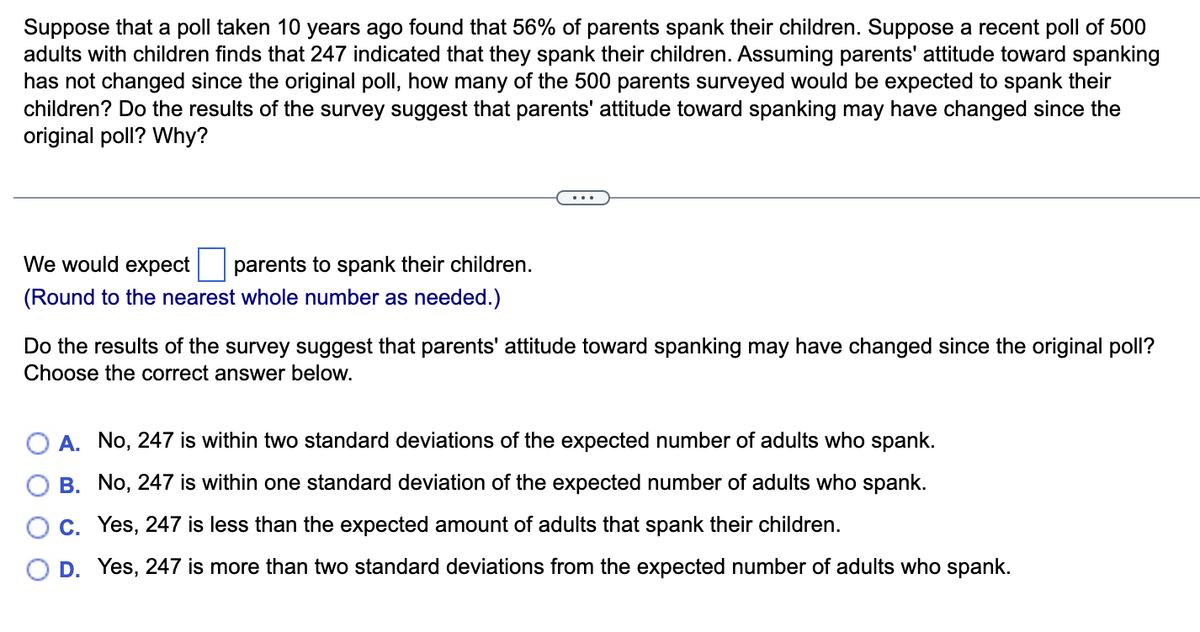 Suppose that a poll taken 10 years ago found that 56% of parents spank their children. Suppose a recent poll of 500
adults with children finds that 247 indicated that they spank their children. Assuming parents' attitude toward spanking
has not changed since the original poll, how many of the 500 parents surveyed would be expected to spank their
children? Do the results of the survey suggest that parents' attitude toward spanking may have changed since the
original poll? Why?
We would expect parents to spank their children.
(Round to the nearest whole number as needed.)
Do the results of the survey suggest that parents' attitude toward spanking may have changed since the original poll?
Choose the correct answer below.
A. No, 247 is within two standard deviations of the expected number of adults who spank.
B. No, 247 is within one standard deviation of the expected number of adults who spank.
C. Yes, 247 is less than the expected amount of adults that spank their children.
D. Yes, 247 is more than two standard deviations from the expected number of adults who spank.