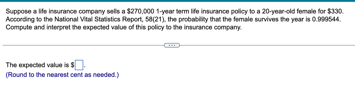 Suppose a life insurance company sells a $270,000 1-year term life insurance policy to a 20-year-old female for $330.
According to the National Vital Statistics Report, 58(21), the probability that the female survives the year is 0.999544.
Compute and interpret the expected value of this policy to the insurance company.
The expected value is $
(Round to the nearest cent as needed.)