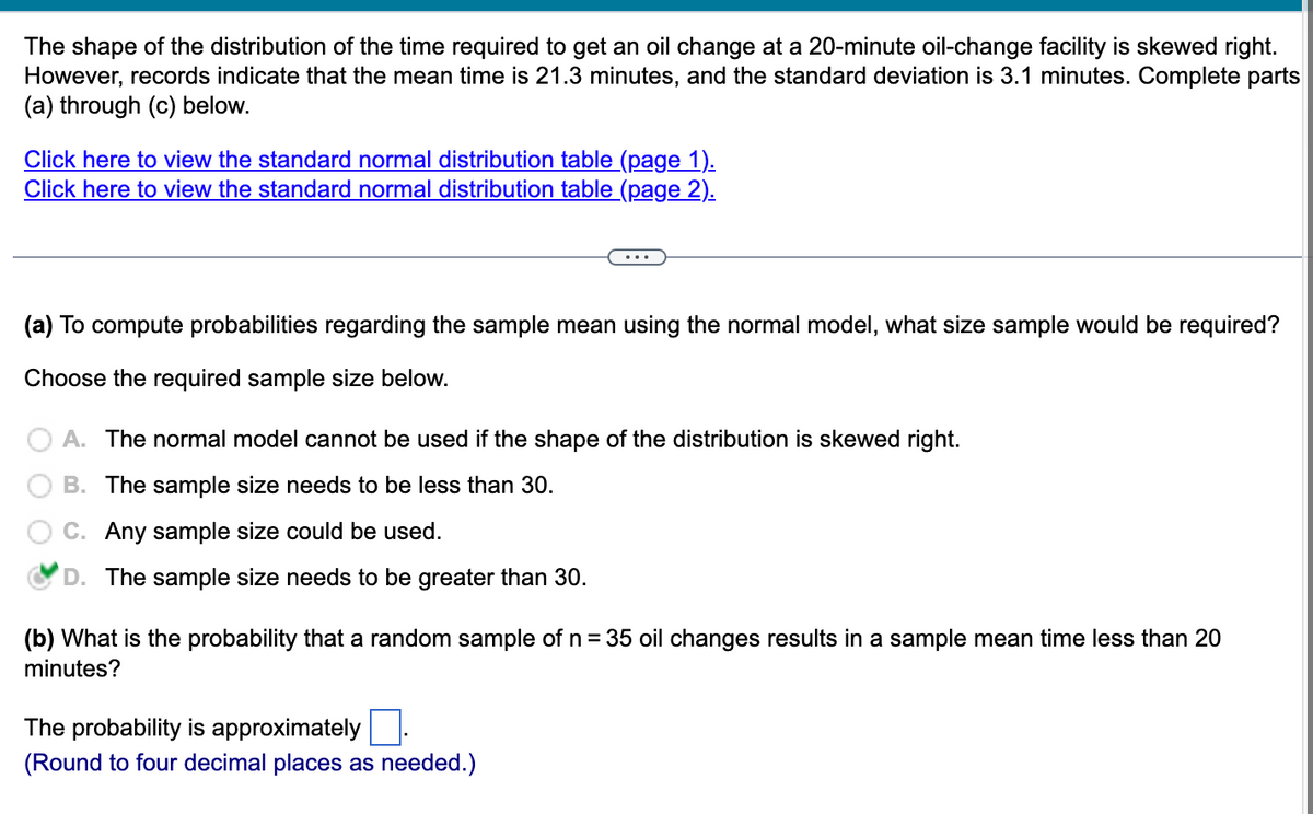 The shape of the distribution of the time required to get an oil change at a 20-minute oil-change facility is skewed right.
However, records indicate that the mean time is 21.3 minutes, and the standard deviation is 3.1 minutes. Complete parts
(a) through (c) below.
Click here to view the standard normal distribution table (page 1).
Click here to view the standard normal distribution table (page 2).
(a) To compute probabilities regarding the sample mean using the normal model, what size sample would be required?
Choose the required sample size below.
A. The normal model cannot be used if the shape of the distribution is skewed right.
B. The sample size needs to be less than 30.
C. Any sample size could be used.
D. The sample size needs to be greater than 30.
(b) What is the probability that a random sample of n = 35 oil changes results in a sample mean time less than 20
minutes?
The probability is approximately
(Round to four decimal places as needed.)