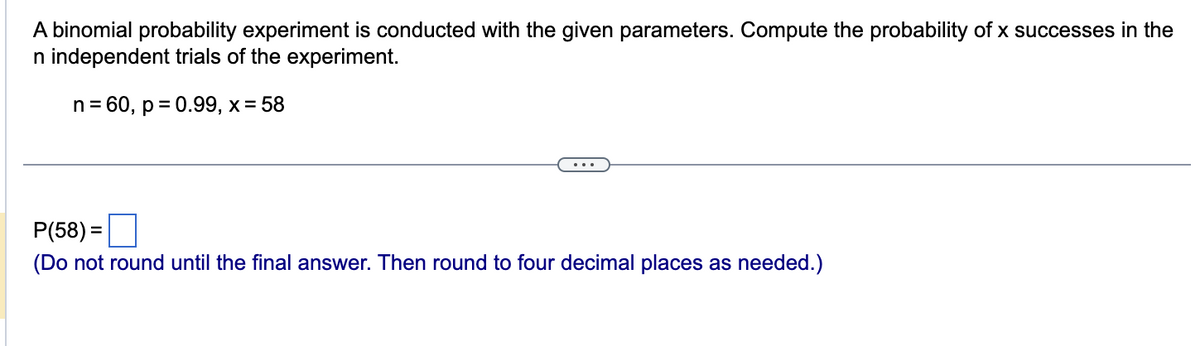 A binomial probability experiment is conducted with the given parameters. Compute the probability of x successes in the
n independent trials of the experiment.
n=
= 60, p = 0.99, x = 58
P(58)=
(Do not round until the final answer. Then round to four decimal places as needed.)