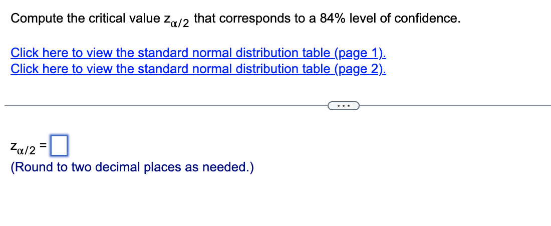 Compute the critical value Zα/2 that corresponds to a 84% level of confidence.
Click here to view the standard normal distribution table (page 1).
Click here to view the standard normal distribution table (page 2).
]
(Round to two decimal places as needed.)
Za/2 =