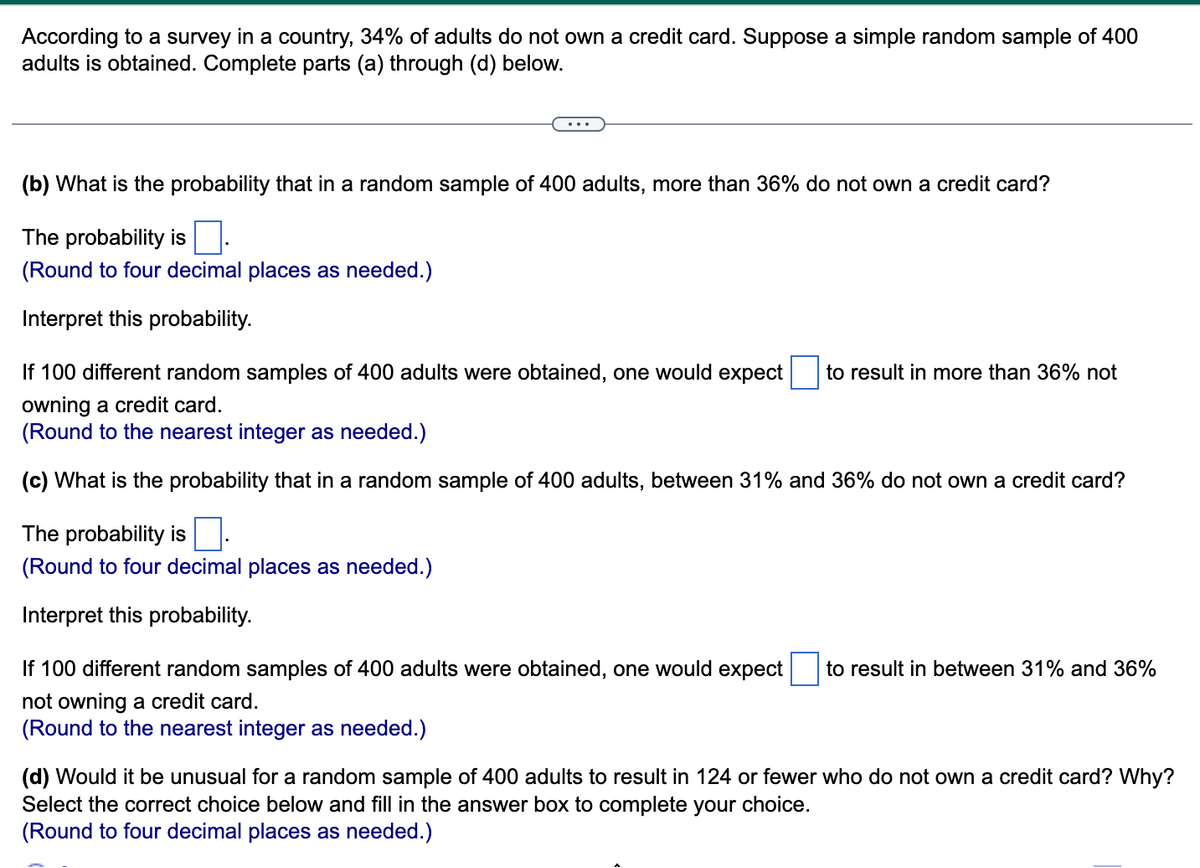 According to a survey in a country, 34% of adults do not own a credit card. Suppose a simple random sample of 400
adults is obtained. Complete parts (a) through (d) below.
(b) What is the probability that in a random sample of 400 adults, more than 36% do not own a credit card?
The probability is.
(Round to four decimal places as needed.)
Interpret this probability.
If 100 different random samples of 400 adults were obtained, one would expect to result in more than 36% not
owning a credit card.
(Round to the nearest integer as needed.)
(c) What is the probability that in a random sample of 400 adults, between 31% and 36% do not own a credit card?
The probability is
(Round to four decimal places as needed.)
Interpret this probability.
If 100 different random samples of 400 adults were obtained, one would expect to result in between 31% and 36%
not owning a credit card.
(Round to the nearest integer as needed.)
(d) Would it be unusual for a random sample of 400 adults to result in 124 or fewer who do not own a credit card? Why?
Select the correct choice below and fill in the answer box to complete your choice.
(Round to four decimal places as needed.)