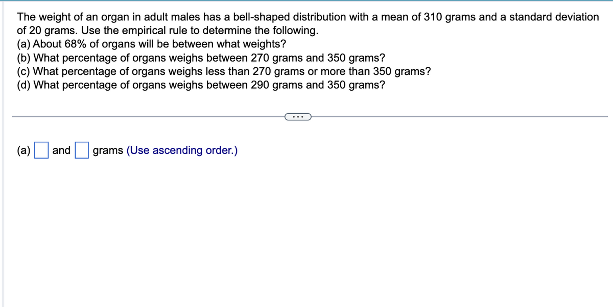 The weight of an organ in adult males has a bell-shaped distribution with a mean of 310 grams and a standard deviation
of 20 grams. Use the empirical rule to determine the following.
(a) About 68% of organs will be between what weights?
(b) What percentage of organs weighs between 270 grams and 350 grams?
(c) What percentage of organs weighs less than 270 grams or more than 350 grams?
(d) What percentage of organs weighs between 290 grams and 350 grams?
(a)
and grams (Use ascending order.)