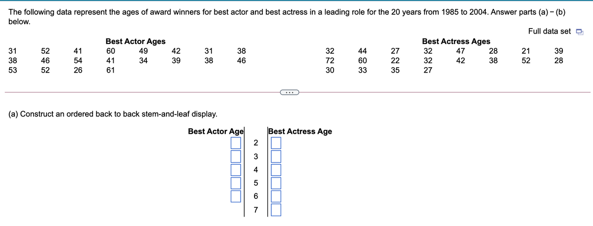 The following data represent the ages of award winners for best actor and best actress in a leading role for the 20 years from 1985 to 2004. Answer parts (a) – (b)
below.
Full data set
Best Actor Ages
Best Actress Ages
31
52
41
60
49
42
31
38
32
44
27
32
47
28
21
39
38
46
54
41
34
39
38
46
72
60
22
32
42
38
52
28
53
52
26
61
30
33
35
27
(a) Construct an ordered back to back stem-and-leaf display.
Best Actor Age
Best Actress Age
4
7
LO
CO
