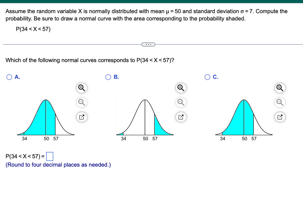 Assume the random variable X is normally distributed with mean μ = 50 and standard deviation o=7. Compute the
probability. Be sure to draw a normal curve with the area corresponding to the probability shaded.
P(34< X<57)
Which of the following normal curves corresponds to P(34 < X<57)?
O A.
34
50 57
P(34 < X<57) =
(Round to four decimal places as needed.)
B.
34
50 57
34
50 57