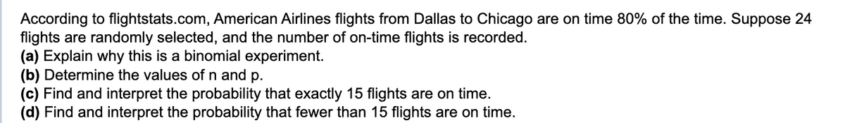 According to flightstats.com, American Airlines flights from Dallas to Chicago are on time 80% of the time. Suppose 24
flights are randomly selected, and the number of on-time flights is recorded.
(a) Explain why this is a binomial experiment.
(b) Determine the values of n and p.
(c) Find and interpret the probability that exactly 15 flights are on time.
(d) Find and interpret the probability that fewer than 15 flights are on time.