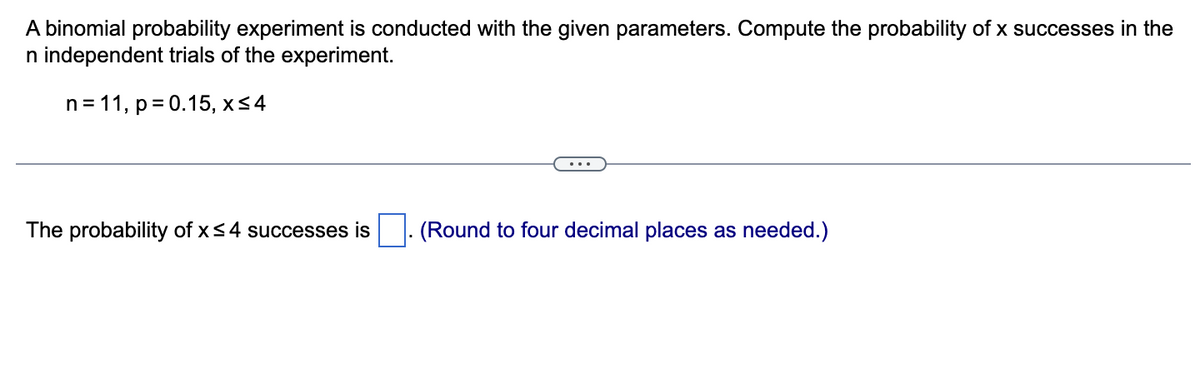 A binomial probability experiment is conducted with the given parameters. Compute the probability of x successes in the
n independent trials of the experiment.
n = 11, p = 0.15, x≤ 4
The probability of x ≤4 successes is
(Round to four decimal places as needed.)