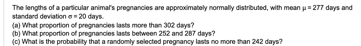 The lengths of a particular animal's pregnancies are approximately normally distributed, with mean µ = 277 days and
standard deviation o = 20 days.
(a) What proportion of pregnancies lasts more than 302 days?
(b) What proportion of pregnancies lasts between 252 and 287 days?
(c) What is the probability that a randomly selected pregnancy lasts no more than 242 days?