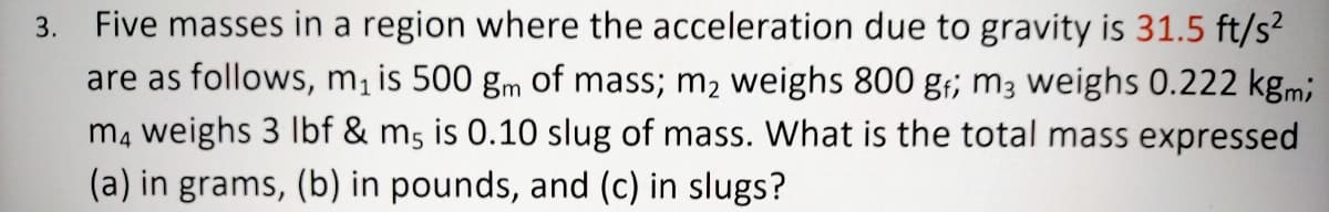 3. Five masses in a region where the acceleration due to gravity is 31.5 ft/s?
are as follows, m¡ is 500 gm of mass; m2 weighs 800 g;; m3 weighs 0.222 kgmi
mą weighs 3 Ibf & m5 is 0.10 slug of mass. What is the total mass expressed
(a) in grams, (b) in pounds, and (c) in slugs?
