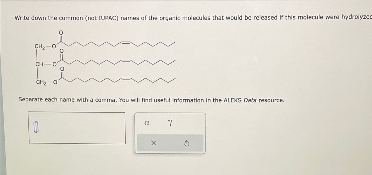 Write down the common (not IUPAC) names of the organic molecules that would be released if this molecule were hydrolyzed
CH2-01
CH-O
CH2-01
Separate each name with a comma. You will find useful information in the ALEKS Data resource.
α
γ