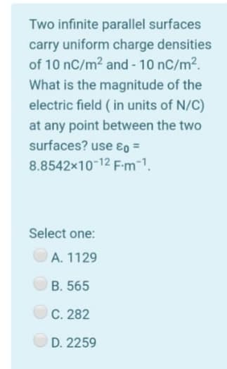 Two infinite parallel surfaces
carry uniform charge densities
of 10 nC/m2 and - 10 nC/m2.
What is the magnitude of the
electric field ( in units of N/C)
at any point between the two
surfaces? use ɛo =
8.8542x10-12 F-m-1.
Select one:
A. 1129
B. 565
C. 282
D. 2259
