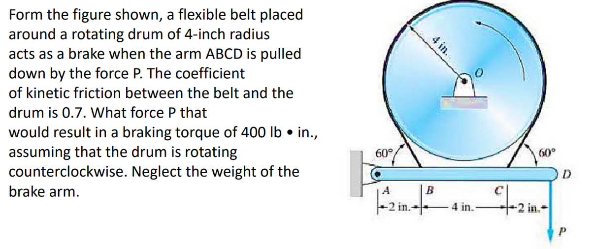 Form the figure shown, a flexible belt placed
around a rotating drum of 4-inch radius
acts as a brake when the arm ABCD is pulled
down by the force P. The coefficient
of kinetic friction between the belt and the
drum is 0.7. What force P that
●
would result in a braking torque of 400 lb • in.,
assuming that the drum is rotating
counterclockwise. Neglect the weight of the
brake arm.
60°
4 in..
A
B
|--2 in.-²
4 in.
1-2
60°
2 in.
D
Р