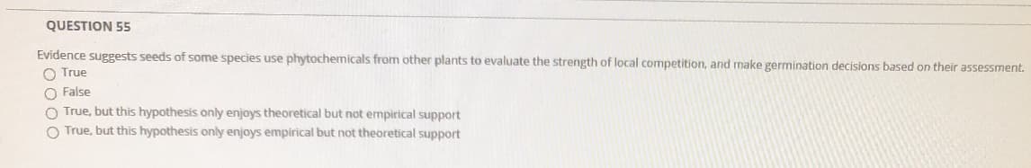 QUESTION 55
Evidence suggests seeds of some species use phytochemicals from other plants to evaluate the strength of local competition, and make germination decisions based on their assessment.
O True
O False
O True, but this hypothesis only enjoys theoretical but not empirical support
O True, but this hypothesis only enjoys empirical but not theoretical support
