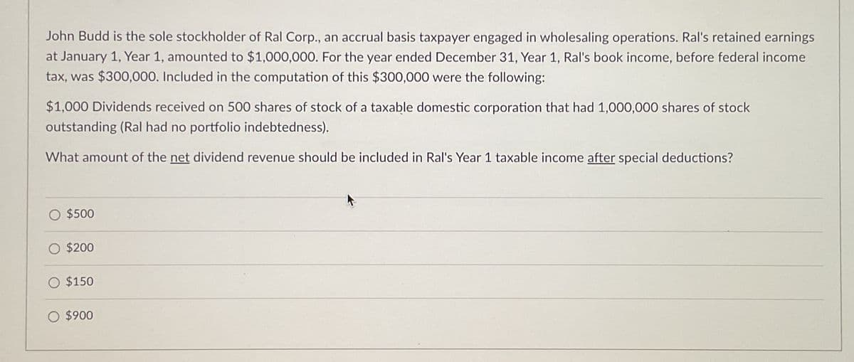 John Budd is the sole stockholder of Ral Corp., an accrual basis taxpayer engaged in wholesaling operations. Ral's retained earnings
at January 1, Year 1, amounted to $1,000,000. For the year ended December 31, Year 1, Ral's book income, before federal income
tax, was $300,000. Included in the computation of this $300,000 were the following:
$1,000 Dividends received on 500 shares of stock of a taxable domestic corporation that had 1,000,000 shares of stock
outstanding (Ral had no portfolio indebtedness).
What amount of the net dividend revenue should be included in Ral's Year 1 taxable income after special deductions?
$500
$200
$150
O $900