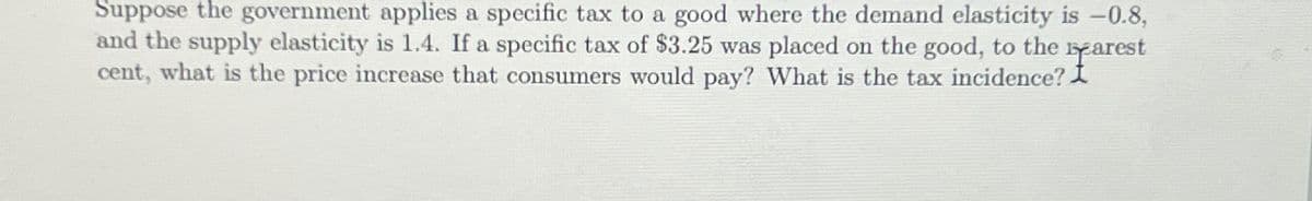 Suppose the government applies a specific tax to a good where the demand elasticity is -0.8,
and the supply elasticity is 1.4. If a specific tax of $3.25 was placed on the good, to the arest
cent, what is the price increase that consumers would pay? What is the tax incidence? I