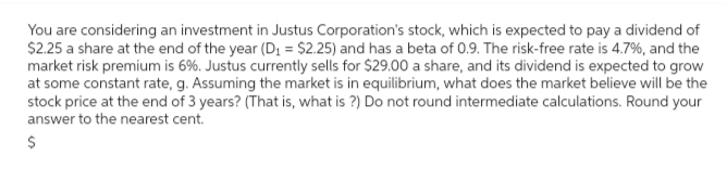 You are considering an investment in Justus Corporation's stock, which is expected to pay a dividend of
$2.25 a share at the end of the year (D₁ = $2.25) and has a beta of 0.9. The risk-free rate is 4.7%, and the
market risk premium is 6%. Justus currently sells for $29.00 a share, and its dividend is expected to grow
at some constant rate, g. Assuming the market is in equilibrium, what does the market believe will be the
stock price at the end of 3 years? (That is, what is ?) Do not round intermediate calculations. Round your
answer to the nearest cent.
$
es