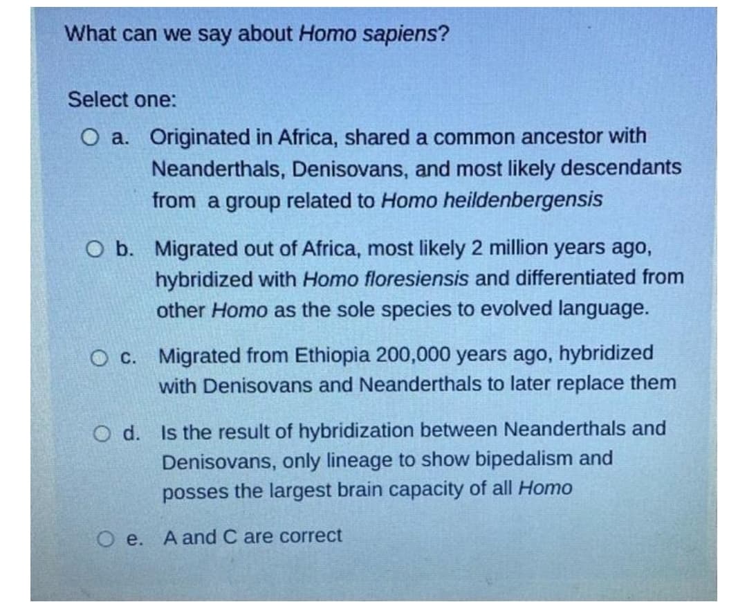 What can we say about Homo sapiens?
Select one:
O a. Originated in Africa, shared a common ancestor with
Neanderthals, Denisovans, and most likely descendants
from a group related to Homo heildenbergensis
O b. Migrated out of Africa, most likely 2 million years ago,
hybridized with Homo floresiensis and differentiated from
other Homo as the sole species to evolved language.
O c. Migrated from Ethiopia 200,000 years ago, hybridized
with Denisovans and Neanderthals to later replace them
O d. Is the result of hybridization between Neanderthals and
Denisovans, only lineage to show bipedalism and
posses the largest brain capacity of all Homo
O e. A and C are correct
