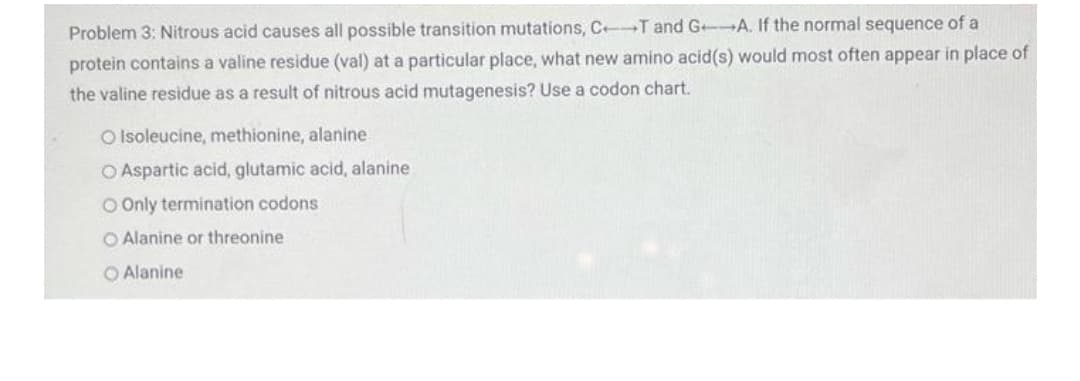 Problem 3: Nitrous acid causes all possible transition mutations, C T and G A. If the normal sequence of a
protein contains a valine residue (val) at a particular place, what new amino acid(s) would most often appear in place of
the valine residue as a result of nitrous acid mutagenesis? Use a codon chart.
O Isoleucine, methionine, alanine
O Aspartic acid, glutamic acid, alanine
O Only termination codons
O Alanine or threonine
O Alanine
