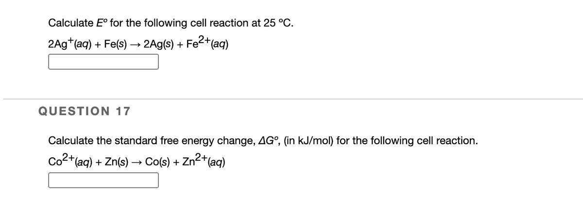 Calculate E° for the following cell reaction at 25 °C.
2+
2Ag*(aq) + Fe(s) → 2Ag(s) + Fe(aq)
QUESTION 17
Calculate the standard free energy change, AG°, (in kJ/mol) for the following cell reaction.
to
Co2+(aq) + Zn(s) → Co(s) + Zn2+(aq)
