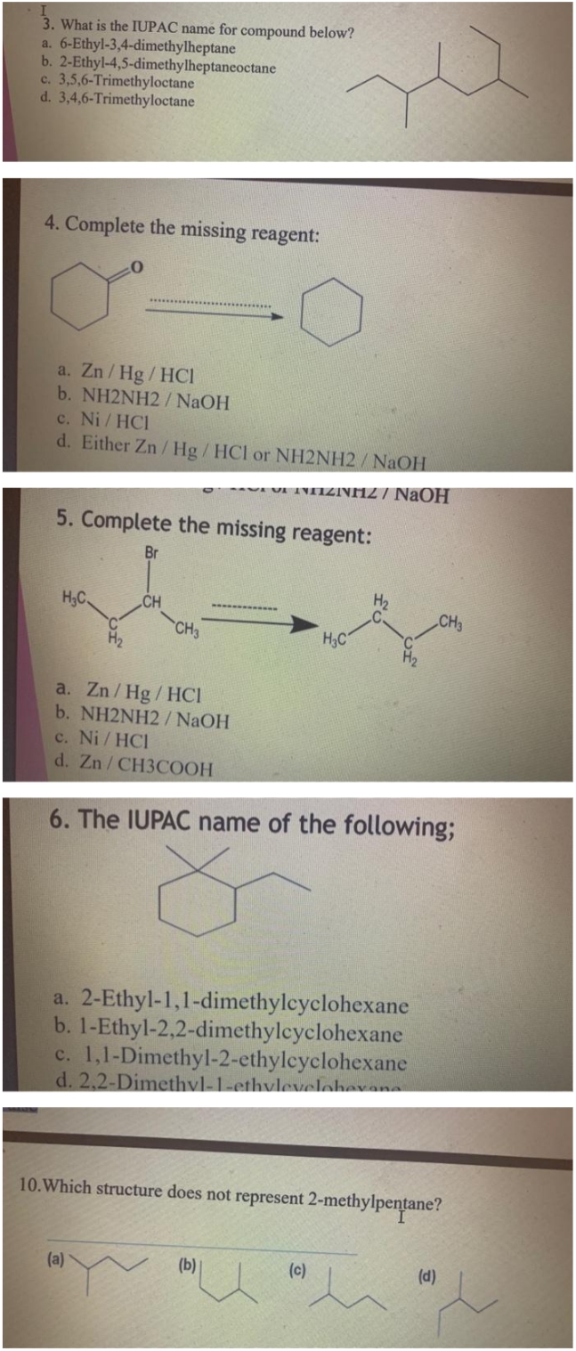 3. What is the IUPAC name for compound below?
6-Ethyl-3,4-dimethylheptane
a.
b. 2-Ethyl-4,5-dimethylheptaneoctane
c. 3,5,6-Trimethyloctane
d. 3,4,6-Trimethyloctane
4. Complete the missing reagent:
a. Zn/Hg/HCI
b. NH2NH2/ NaOH
c. Ni/ HC1
d. Either Zn/Hg/ HCl or NH2NH2/NaOH
VENEZINHZ / NaOH
5. Complete the missing reagent:
Br
H₂C
CH
CH3
a. Zn/Hg/HCI
b. NH2NH2 / NaOH
c. Ni/HCI
d. Zn/CH3COOH
(a)
H₂C
6. The IUPAC name of the following;
a. 2-Ethyl-1,1-dimethylcyclohexane
b. 1-Ethyl-2,2-dimethylcyclohexane
c. 1,1-Dimethyl-2-ethylcyclohexane
d. 2,2-Dimethyl-1-ethyleveloberans
H₂
(b)
10. Which structure does not represent 2-methylpentane?
(c)
CH3
(d)