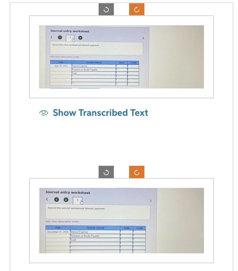 Journal entry worksheet
Record the first semiannual interest payment.
Note: Enter debts before credits.
Date
June 30, 2024 Interest Expense
General Journal
Promium on Bonds Payable
Cash
Journal entry worksheet
3
Show Transcribed Text
Record the second semiannual interest payment.
Note: Enter debits before credits.
Date
December 31, 2024 Interest Expense
General Journal
Debit
Premium on Bonds Payable
Cash
Credit
Debit
Credit