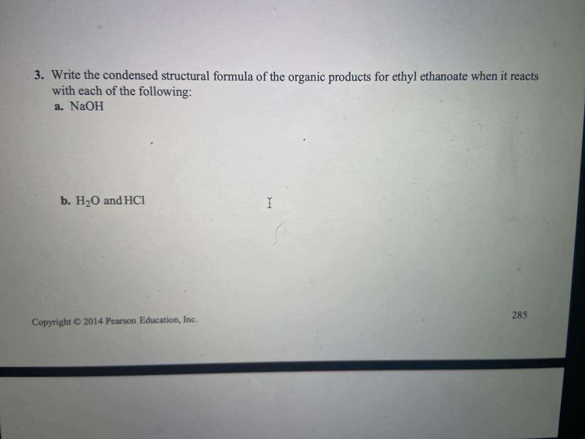 3. Write the condensed structural formula of the organic products for ethyl ethanoate when it reacts
with each of the following:
a. NaOH
b. H20 and HCI
285
Copyright 2014 Pearson Education, Inc.
