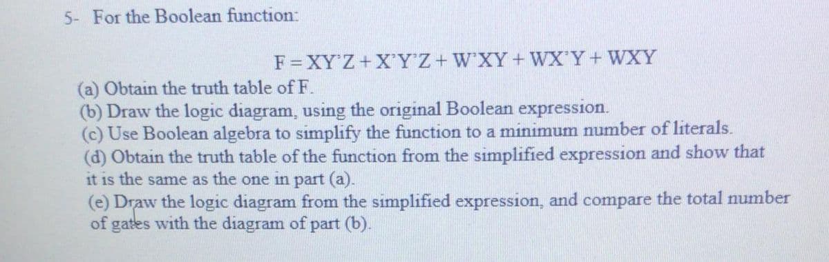 5- For the Boolean function:
F=XY'Z+X'YZ+W'XY+ WX'Y+ WXY
(a) Obtain the truth table of F.
(b) Draw the logic diagram, using the original Boolean expression.
(c) Use Boolean algebra to simplify the function to a minimum number of literals.
(d) Obtain the truth table of the function from the simplified expression and show that
it is the same as the one in part (a).
(e) Draw the logic diagram from the simplified expression, and compare the total number
of gates with the diagram of part (b).
