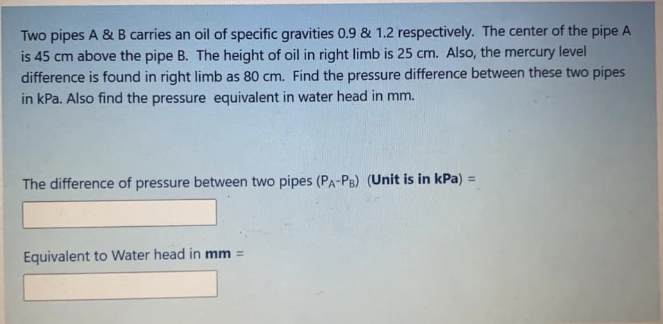 Two pipes A &B carries an oil of specific gravities 0.9 & 1.2 respectively. The center of the pipe A
is 45 cm above the pipe B. The height of oil in right limb is 25 cm. Also, the mercury level
difference is found in right limb as 80 cm. Find the pressure difference between these two pipes
in kPa. Also find the pressure equivalent in water head in mm.
%3D
The difference of pressure between two pipes (PA-PB) (Unit is in kPa) =
Equivalent to Water head in mm =
