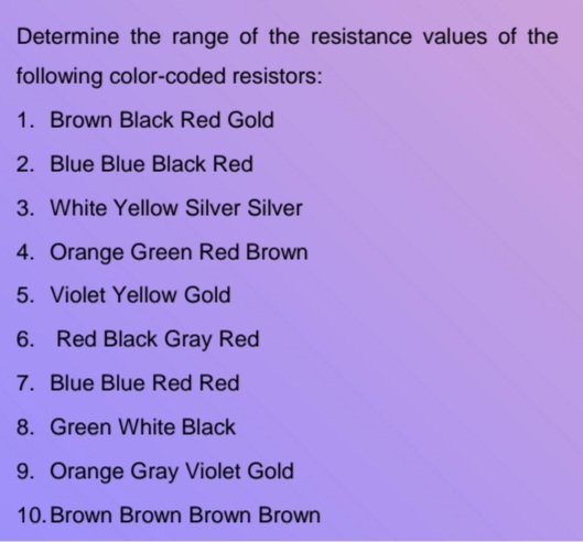 Determine the range of the resistance values of the
following color-coded resistors:
1. Brown Black Red Gold
2. Blue Blue Black Red
3. White Yellow Silver Silver
4. Orange Green Red Brown
5. Violet Yellow Gold
6. Red Black Gray Red
7. Blue Blue Red Red
8. Green White Black
9. Orange Gray Violet Gold
10. Brown Brown Brown Brown