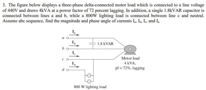 3. The figure below displays a three-phase delta-connected motor load which is connected to a line voltage
of 440V and draws 4kVA at a power factor of 72 percent lagging. In addition, a single 1.8kVAR capacitor is
connected between lines a and b, while a 800W lighting load is connected between line c and neutral.
Assume abc sequence, find the magnitude and phase angle of currents Ia, Ib, Ic, and In
Ib
1.8 KVAR
I
Motor load
4 kVA,
pf = 72%, lagging
bo
со
do
800 W lighting load