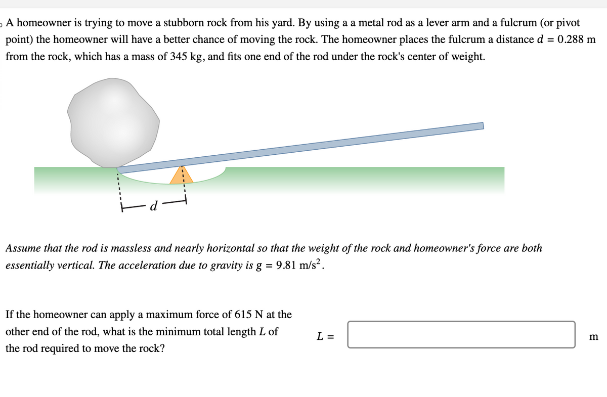 A homeowner is trying to move a stubborn rock from his yard. By using a a metal rod as a lever arm and a fulcrum (or pivot
point) the homeowner will have a better chance of moving the rock. The homeowner places the fulcrum a distance d = 0.288 m
from the rock, which has a mass of 345 kg, and fits one end of the rod under the rock's center of weight.
d
Assume that the rod is massless and nearly horizontal so that the weight of the rock and homeowner's force are both
essentially vertical. The acceleration due to gravity is g
= 9.81 m/s².
If the homeowner can apply a maximum force of 615 N at the
other end of the rod, what is the minimum total length L of
the rod required to move the rock?
L =
m