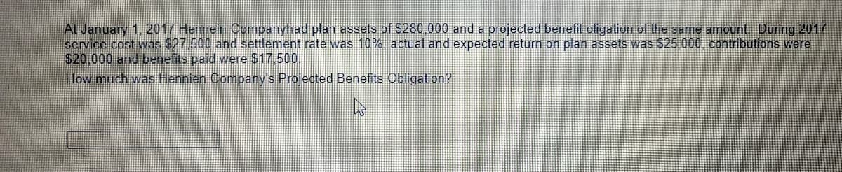 At January 1.2017 Hennein Companyhad plan assets of $280,000 and a projected benefit oligation of the same amount During 2017
service cost was $27 500 and settlement rate was 10% actual and expected return on plan assets was $25 000 contributions were
$20 000 and benefits paid were $17 500
How much was Hennien Company's Projected Benefits Obligation?
