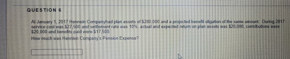 QUESTION 6
At January 1 2017 Hennein Oompanyhad plan assets of $280 000 and a projected benefit aligation of the same amount During 2017
service cost was $27 500 and settlement rate was 10% actual and expected return on plan assets was $25 000 contribuutions were
$20 000 and benefits paid were $17 500
How much was Hennien Company's Pension Expense?
