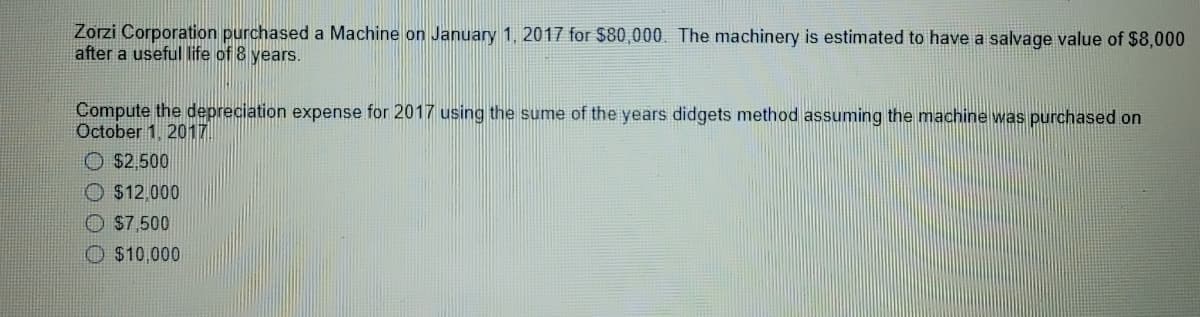 Zorzi Corporation purchased a Machine on January 1, 2017 for $80,000. The machinery is estimated to have a salvage value of $8,000
after a useful life of 8 years.
Compute the depreciation expense for 2017 using the sume of the years didgets method assuming the machine was purchased on
October 1, 2017
O $2,500
O $12.000
O S7.500
O $10,000
