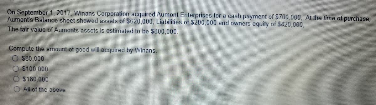 On September 1, 2017, Winans Corporation acquired Aumont Enterprises for a cash payment of $700,000, At the time of purchase,
Aumont's Balance sheet showed assets of $620,000 Liabilities of $200.000 and owners equity of $420,000,
The fair value of Aumonts assets is estimated to be $800 000.
Compute the amount of good will acquired by Winans.
O S80 000
O $100.000
O $180 000
O All of the above
