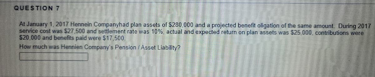 QUESTION 7
At January 1. 2017 Hennein Companyhad plan assets of $280 000 and a projected benefit oligation of the same amount During 2017
service cost was $27,500 and settlement rate was 10% actual and expected return on plan assets was $25 000, contributions were
$20 000 and benefits paid were $17 500
How much was Hennien Company's Pension/Asset Liability?
