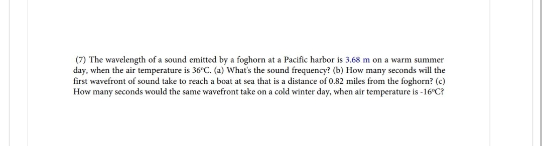 (7) The wavelength of a sound emitted by a foghorn at a Pacific harbor is 3.68 m on a warm summer
day, when the air temperature is 36°C. (a) What's the sound frequency? (b) How many seconds will the
first wavefront of sound take to reach a boat at sea that is a distance of 0.82 miles from the foghorn? (c)
How many seconds would the same wavefront take on a cold winter day, when air temperature is -16°C?