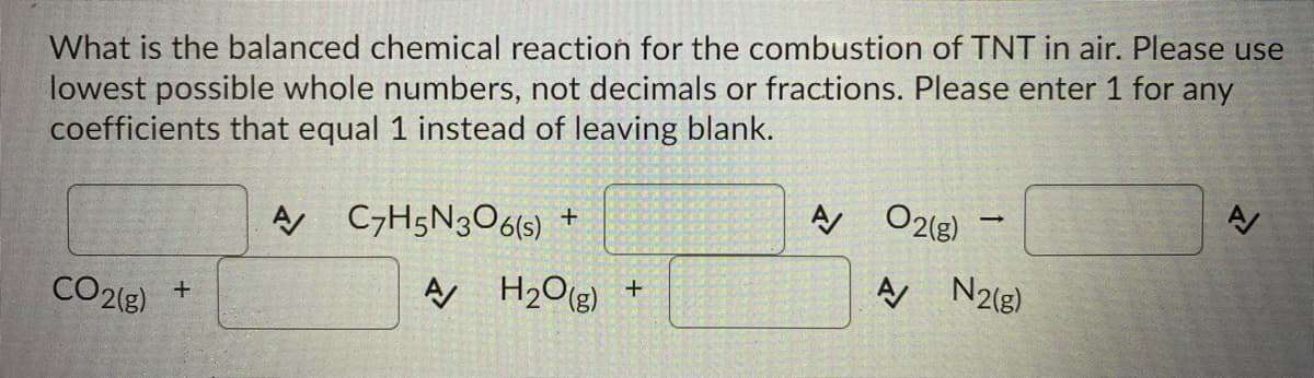 What is the balanced chemical reaction for the combustion of TNT in air. Please use
lowest possible whole numbers, not decimals or fractions. Please enter 1 for any
coefficients that equal 1 instead of leaving blank.
A C7H5N3O6(s) +
A O2lg)
CO2(g)
A H2O(g) +
A N218)
