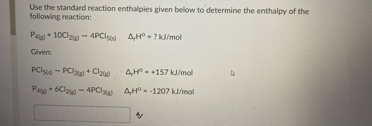 Use the standard reaction enthalpies given below to determine the enthalpy of the
following reaction:
P4le) + 10C12(3) – 4PCI5(s)
A,H° = ? kJ/mol
Given:
PCI5(s) – PC|3(g) + Cl2(g)
A,H° = +157 kJ/mol
%3D
P4(e) + 6CI2(e) - 4PC|3(g)
A,H° = -1207 kJ/mol
